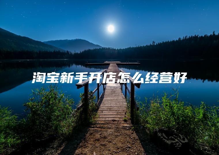 淘宝新手开店怎么经营好 淘宝新手开店怎么经营好