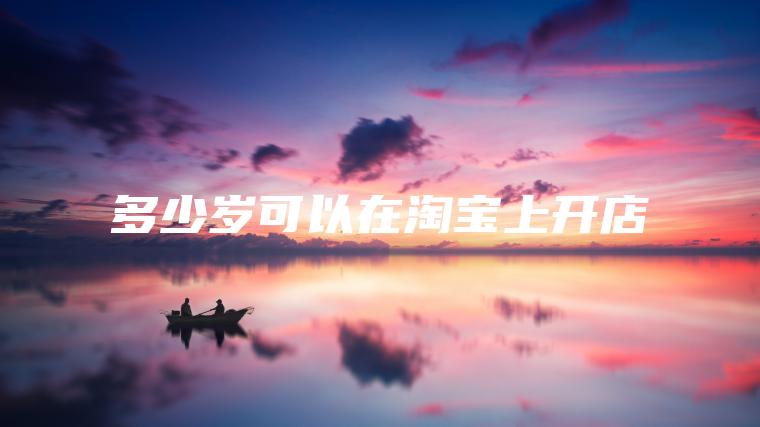 多少岁可以在淘宝上开店 多少岁可以在淘宝上开店