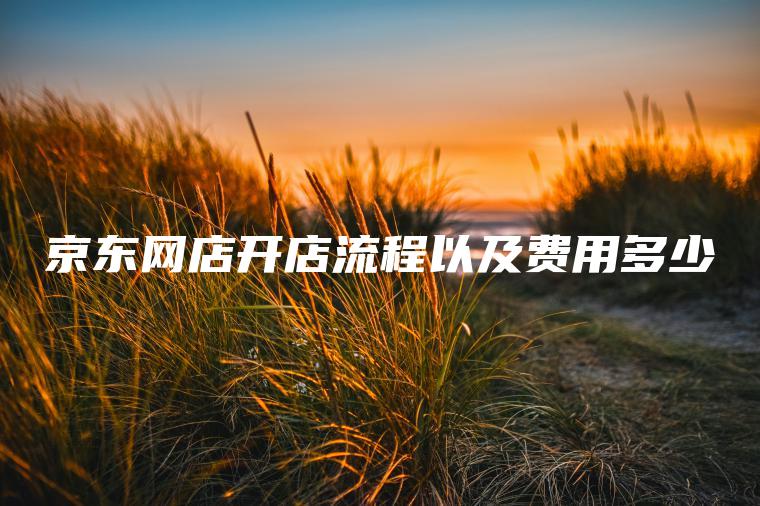 京东网店开店流程以及费用多少 京东网店开店流程以及费用多少