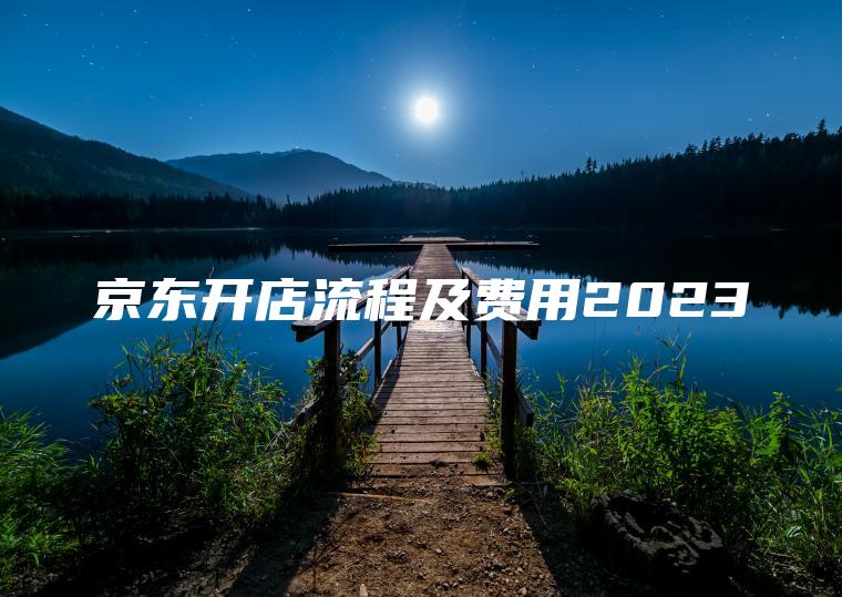 京东开店流程及费用2023 京东开店流程及费用2023
