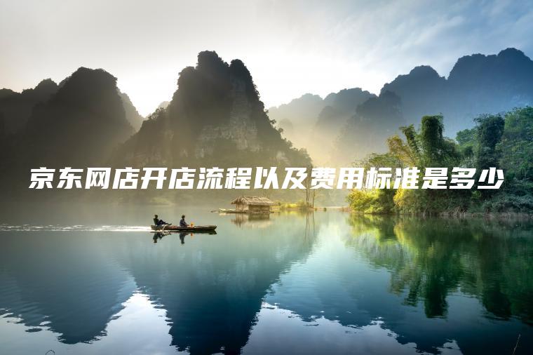 京东网店开店流程以及费用标准是多少 京东网店开店流程以及费用标准是多少