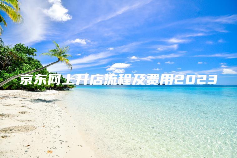 京东网上开店流程及费用2023 京东网上开店流程及费用2023