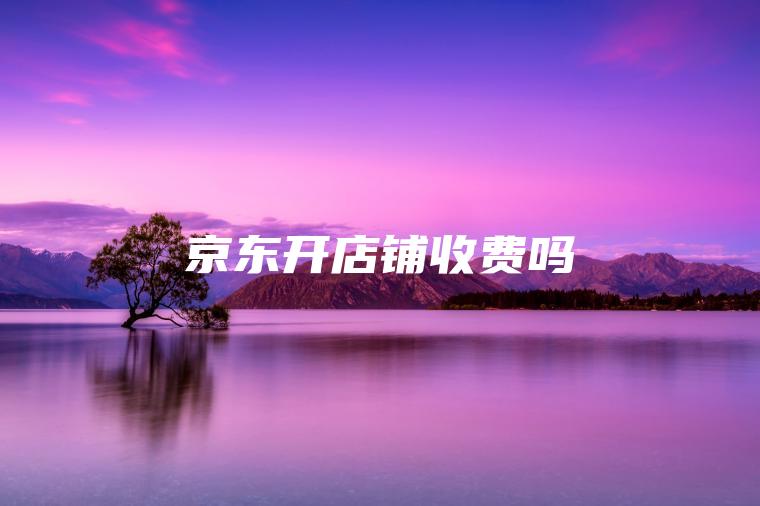 京东开店铺收费吗 京东开店铺收费吗