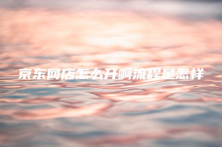 京东网店怎么开啊流程是怎样 京东网店怎么开啊流程是怎样