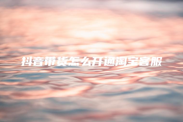 抖音带货怎么开通淘宝客服