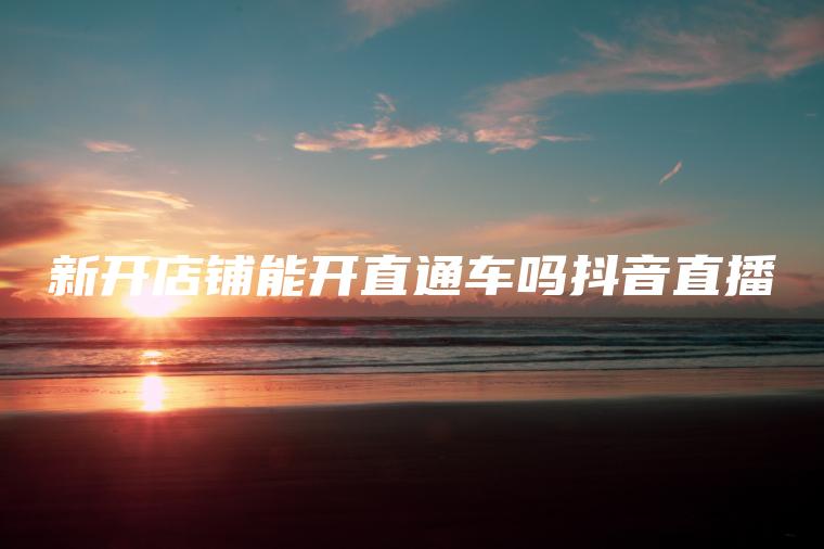 新开店铺能开直通车吗抖音直播 新开店铺能开直通车吗抖音直播