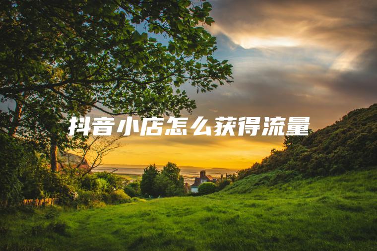 抖音小店怎么获得流量 抖音小店怎么获得流量