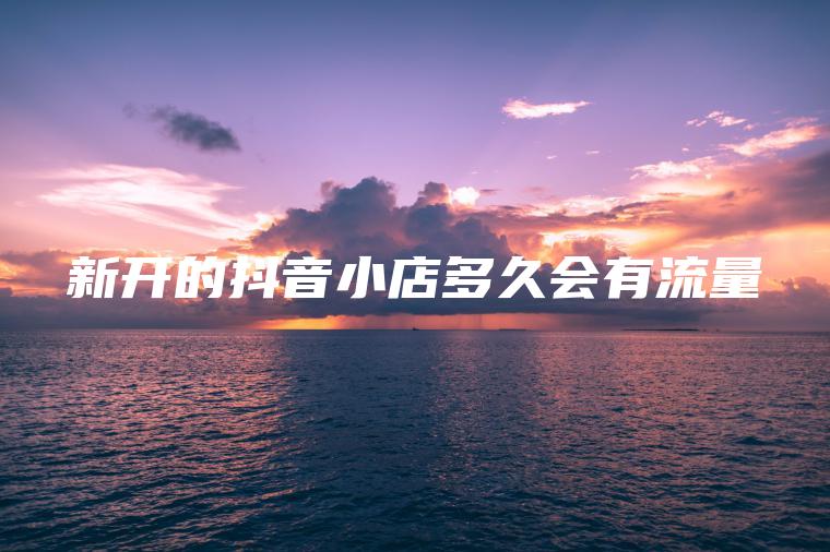 新开的抖音小店多久会有流量 新开的抖音小店多久会有流量