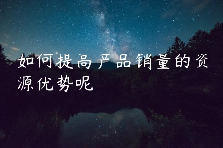 如何提高产品销量的资源优势呢 如何提高产品销量的资源优势呢