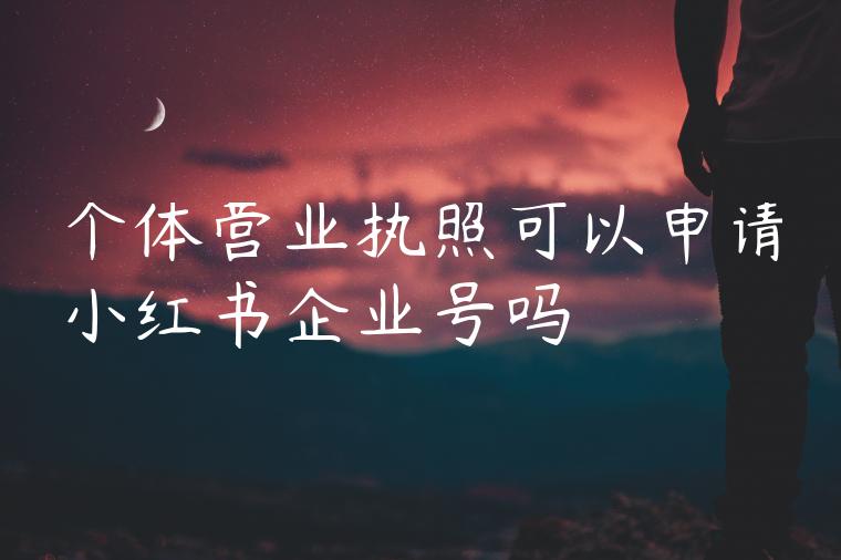 个体营业执照可以申请小红书企业号吗 个体营业执照可以申请小红书企业号吗