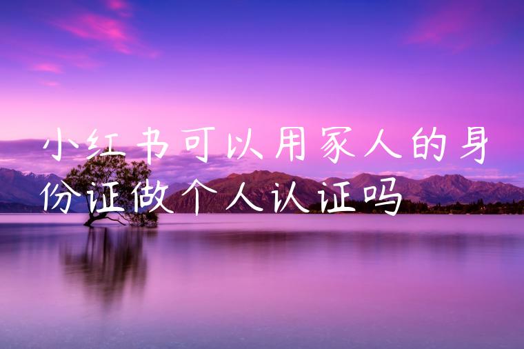 小红书可以用家人的身份证做个人认证吗 小红书可以用家人的身份证做个人认证吗