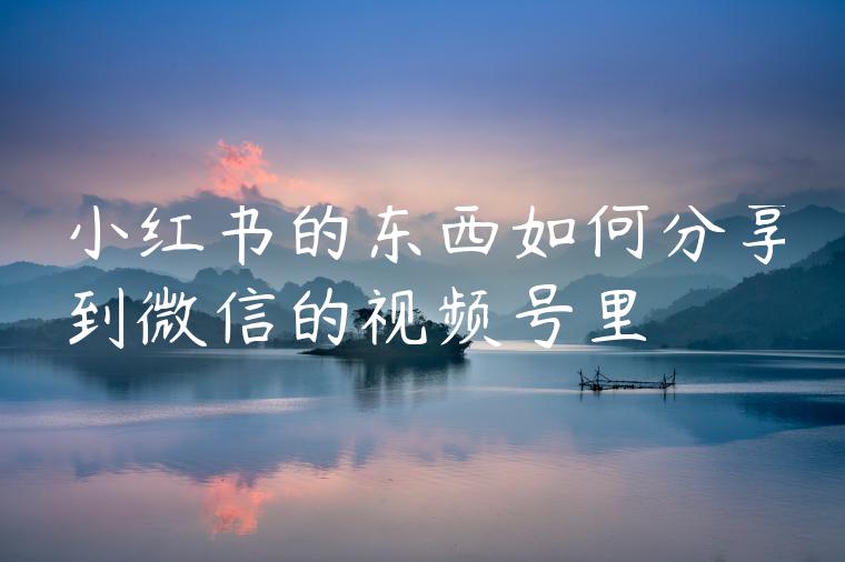 小红书的东西如何分享到微信的视频号里 小红书的东西如何分享到微信的视频号里