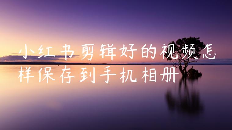 小红书剪辑好的视频怎样保存到手机相册 小红书剪辑好的视频怎样保存到手机相册