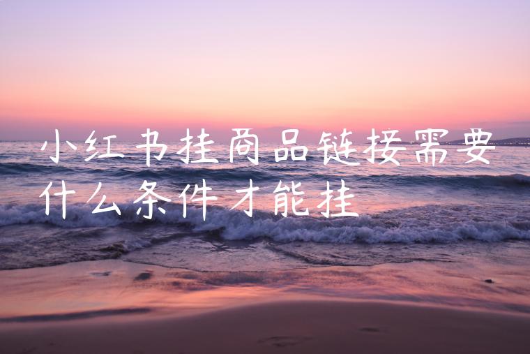 小红书挂商品链接需要什么条件才能挂 小红书挂商品链接需要什么条件才能挂