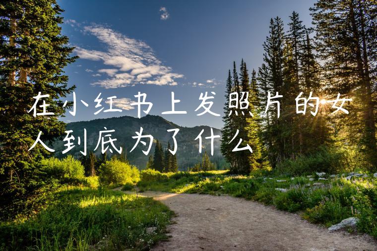 在小红书上发照片的女人到底为了什么