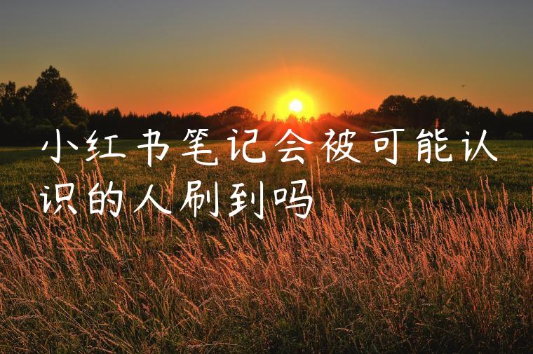 小红书笔记会被可能认识的人刷到吗 小红书笔记会被可能认识的人刷到吗