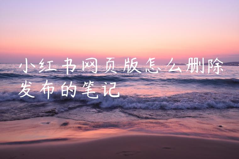 小红书网页版怎么删除发布的笔记 小红书网页版怎么删除发布的笔记