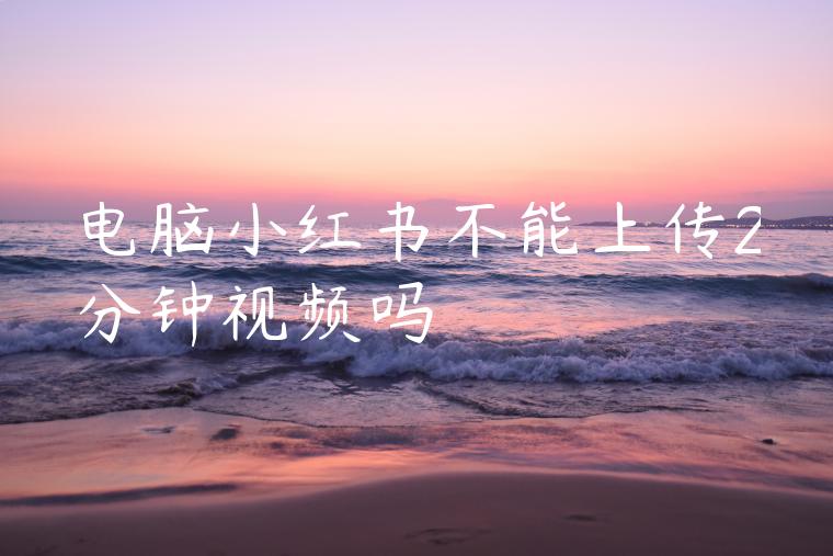 电脑小红书不能上传2分钟视频吗 电脑小红书不能上传2分钟视频吗