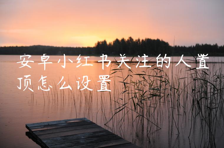 安卓小红书关注的人置顶怎么设置