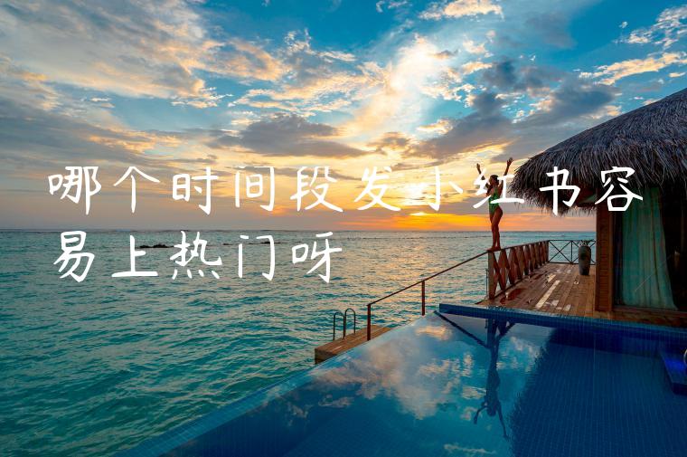 哪个时间段发小红书容易上热门呀 哪个时间段发小红书容易上热门呀