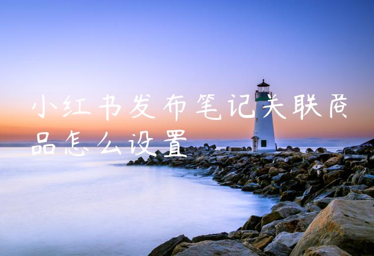 小红书发布笔记关联商品怎么设置 小红书发布笔记关联商品怎么设置