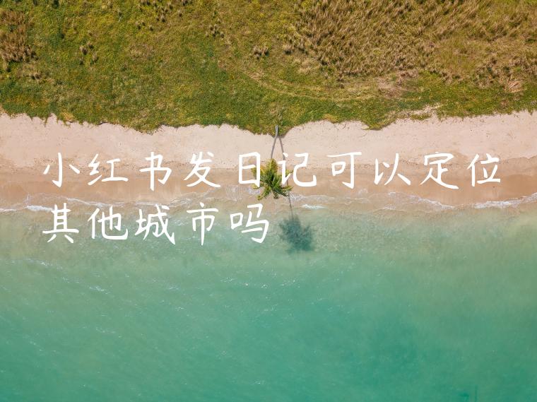 小红书发日记可以定位其他城市吗 小红书发日记可以定位其他城市吗