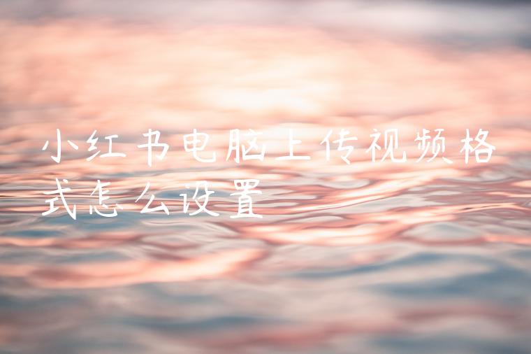 小红书电脑上传视频格式怎么设置 小红书电脑上传视频格式怎么设置