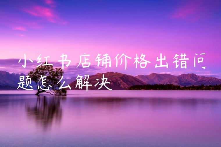小红书店铺价格出错问题怎么解决 小红书店铺价格出错问题怎么解决