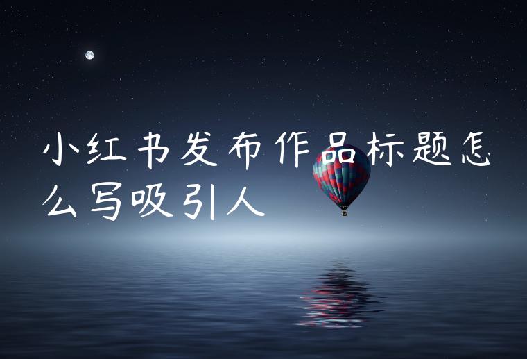 小红书发布作品标题怎么写吸引人 小红书发布作品标题怎么写吸引人