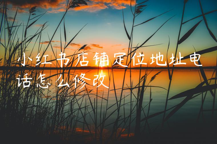 小红书店铺定位地址电话怎么修改 小红书店铺定位地址电话怎么修改