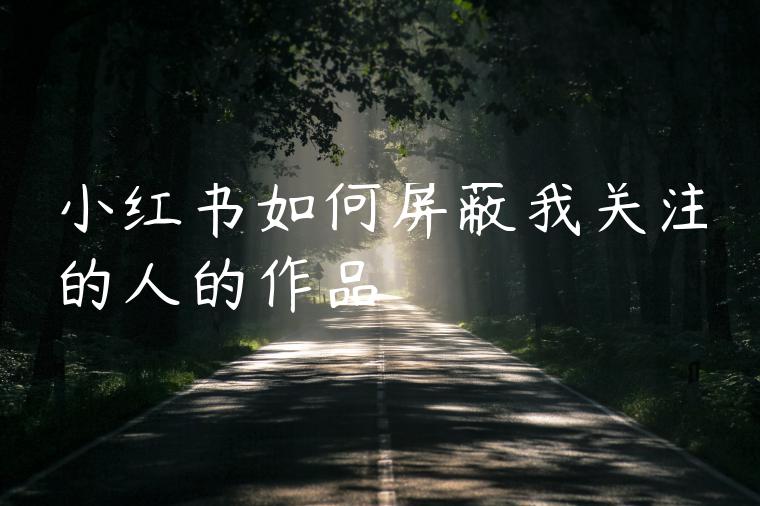 小红书如何屏蔽我关注的人的作品 小红书如何屏蔽我关注的人的作品