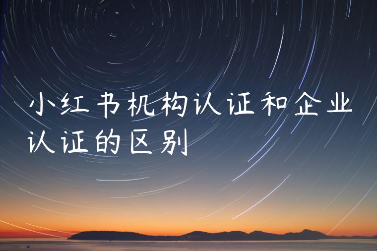小红书机构认证和企业认证的区别 小红书机构认证和企业认证的区别