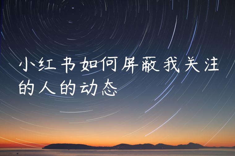 小红书如何屏蔽我关注的人的动态 小红书如何屏蔽我关注的人的动态