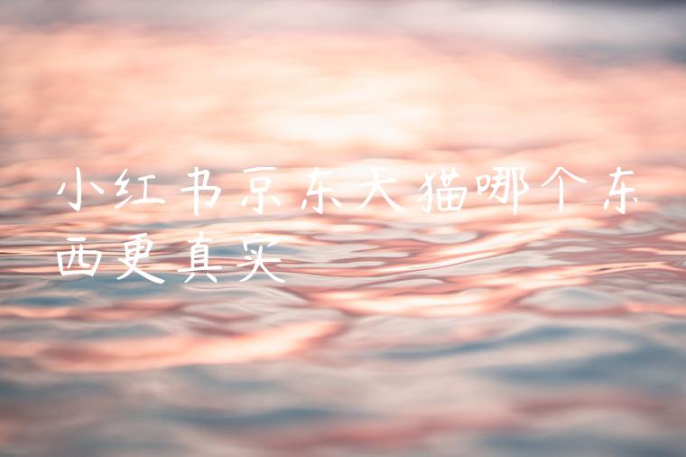 小红书京东天猫哪个东西更真实 小红书京东天猫哪个东西更真实