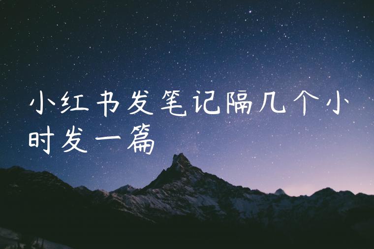 小红书发笔记隔几个小时发一篇 小红书发笔记隔几个小时发一篇