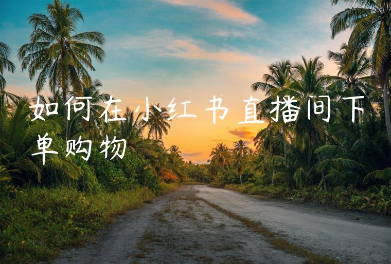 如何在小红书直播间下单购物 如何在小红书直播间下单购物
