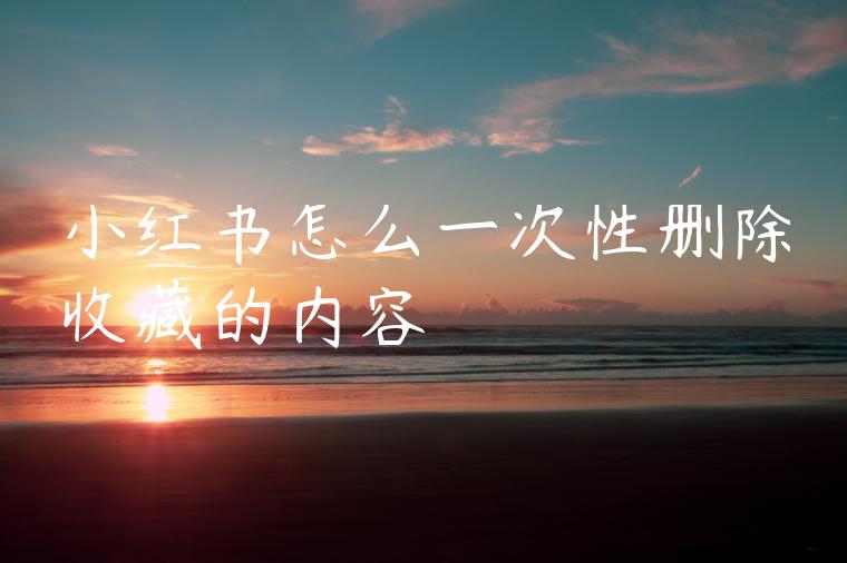 小红书怎么一次性删除收藏的内容 小红书怎么一次性删除收藏的内容