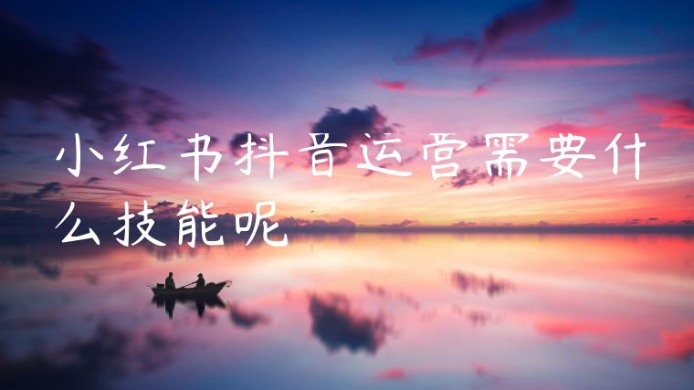 小红书抖音运营需要什么技能呢 小红书抖音运营需要什么技能呢
