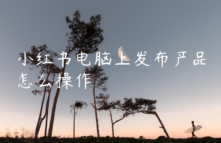 小红书电脑上发布产品怎么操作
