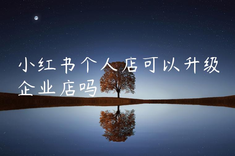 小红书个人店可以升级企业店吗 小红书个人店可以升级企业店吗