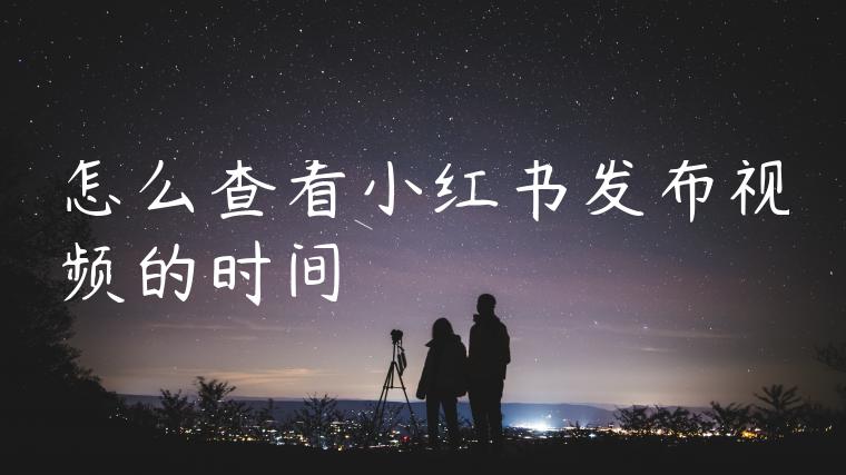怎么查看小红书发布视频的时间 怎么查看小红书发布视频的时间