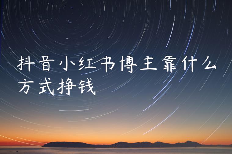 抖音小红书博主靠什么方式挣钱