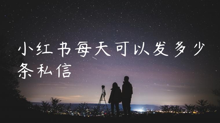 小红书每天可以发多少条私信 小红书每天可以发多少条私信