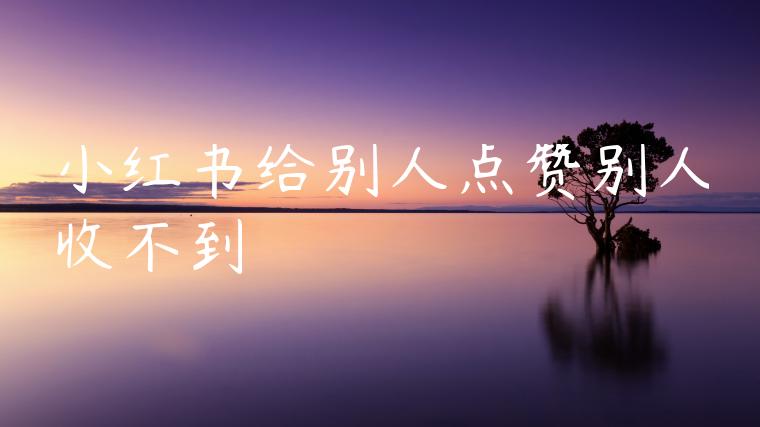 小红书给别人点赞别人收不到 小红书给别人点赞别人收不到