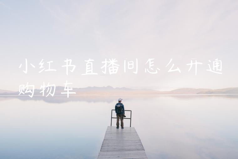 小红书直播间怎么开通购物车 小红书直播间怎么开通购物车