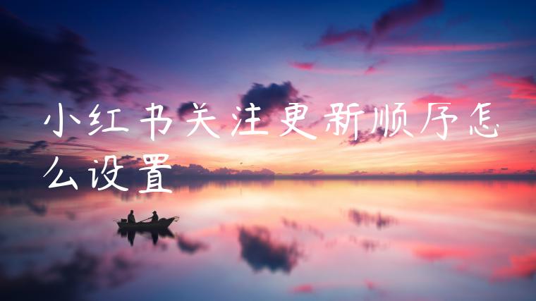 小红书关注更新顺序怎么设置 小红书关注更新顺序怎么设置