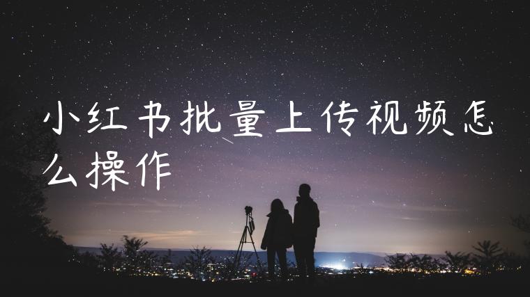 小红书批量上传视频怎么操作 小红书批量上传视频怎么操作