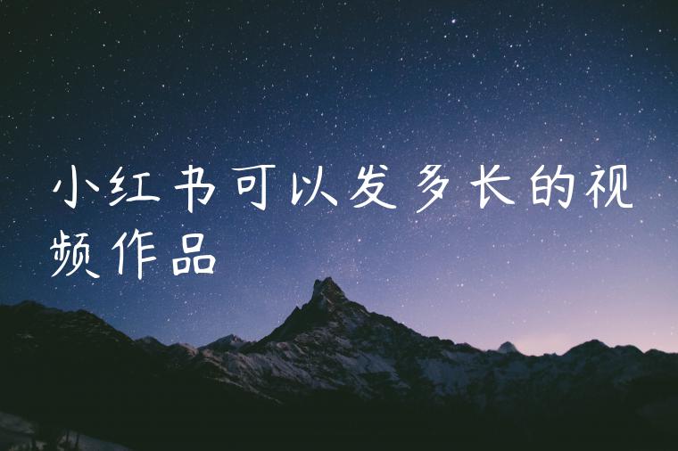 小红书可以发多长的视频作品 小红书可以发多长的视频作品