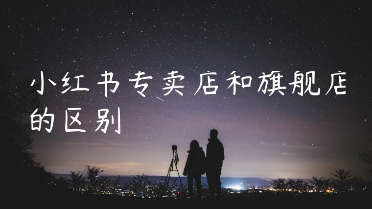 小红书专卖店和旗舰店的区别 小红书专卖店和旗舰店的区别