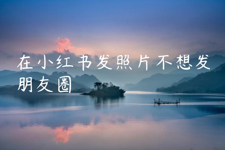 在小红书发照片不想发朋友圈 在小红书发照片不想发朋友圈